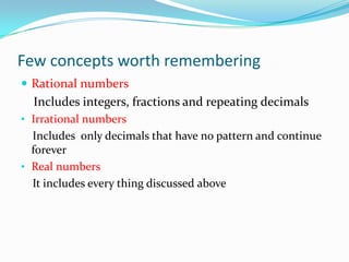 Few concepts worth remembering
 Rational numbers
Includes integers, fractions and repeating decimals
• Irrational numbers
Includes only decimals that have no pattern and continue
forever
• Real numbers
It includes every thing discussed above
 