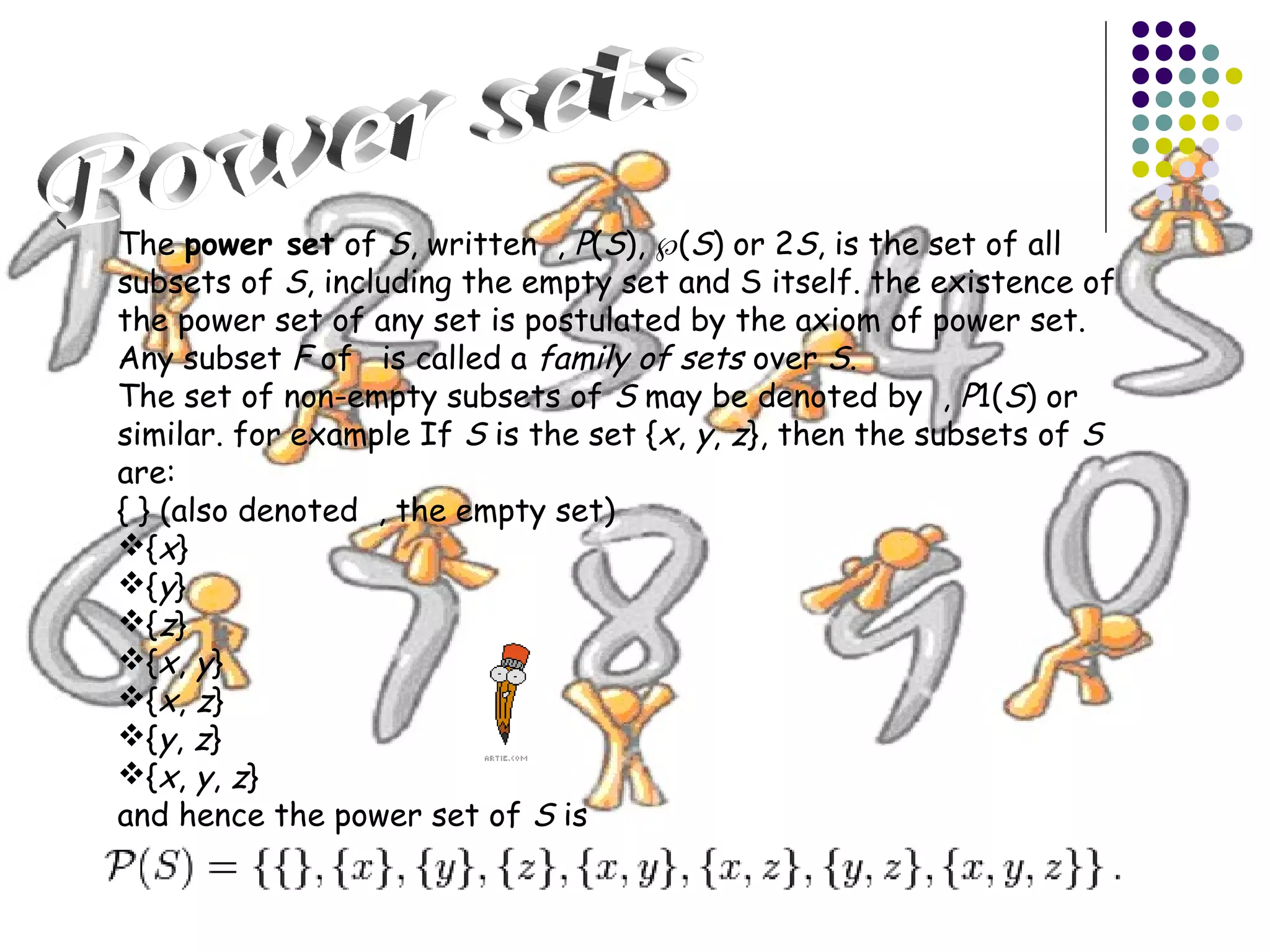 The power set of S, written , P(S), ℘(S) or 2S, is the set of all 
subsets of S, including the empty set and S itself. the existence of 
the power set of any set is postulated by the axiom of power set. 
Any subset F of is called a family of sets over S. 
The set of non-empty subsets of S may be denoted by , P1(S) or 
similar. for example If S is the set {x, y, z}, then the subsets of S 
are: 
{ } (also denoted , the empty set) 
{x} 
{y} 
{z} 
{x, y} 
{x, z} 
{y, z} 
{x, y, z} 
and hence the power set of S is 
 