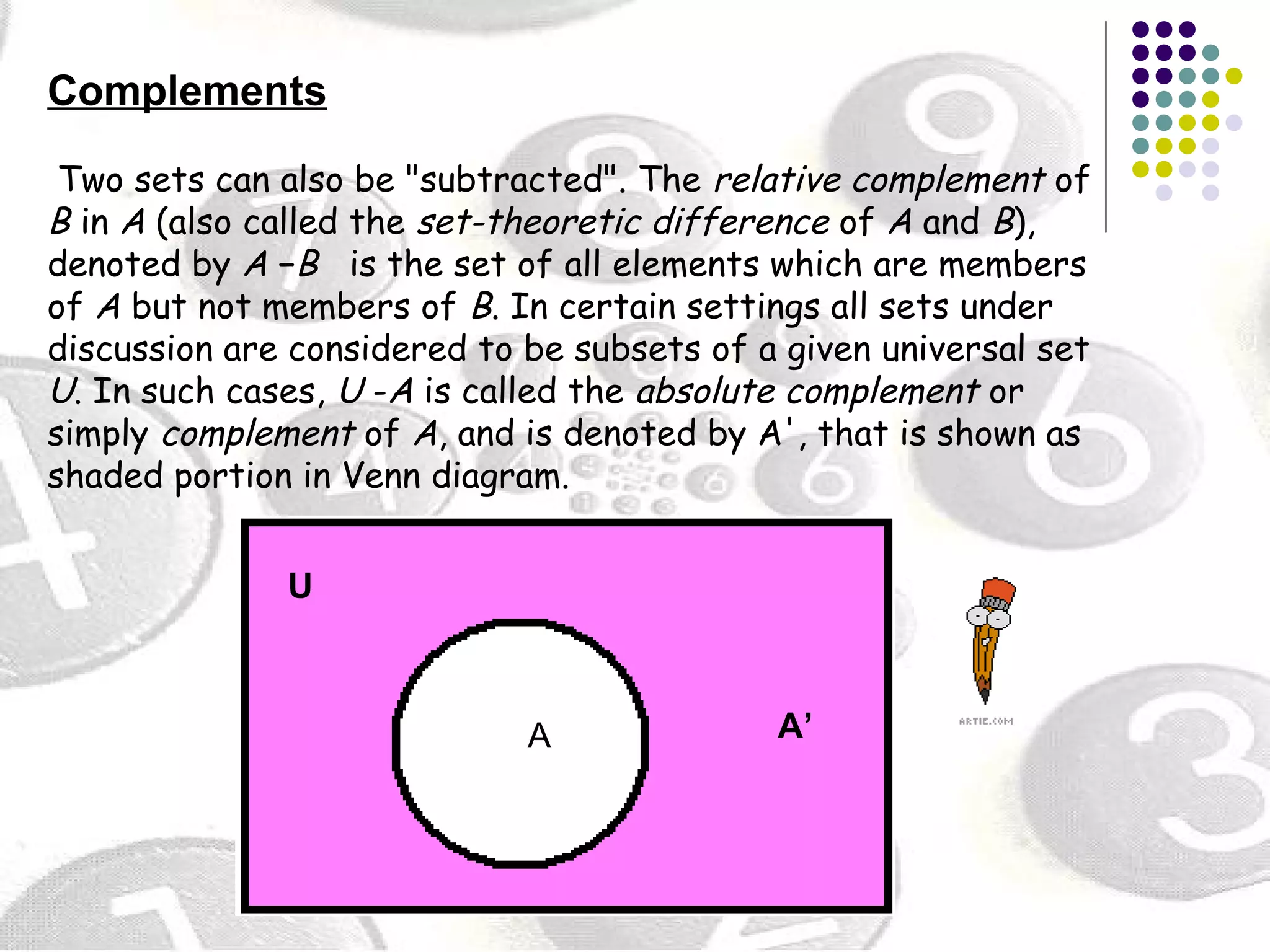Complements 
Two sets can also be "subtracted". The relative complement of 
B in A (also called the set-theoretic difference of A and B), 
denoted by A −B is the set of all elements which are members 
of A but not members of B. In certain settings all sets under 
discussion are considered to be subsets of a given universal set 
U. In such cases, U -A is called the absolute complement or 
simply complement of A, and is denoted by A', that is shown as 
shaded portion in Venn diagram. 
U 
A A’ 
 