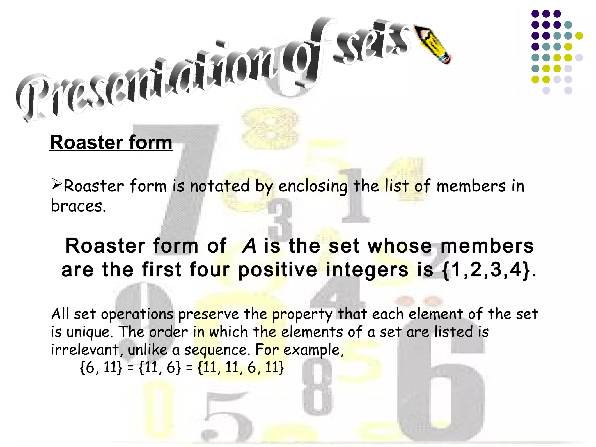 Roaster form 
Roaster form is notated by enclosing the list of members in 
braces. 
Roaster form of A is the set whose members 
are the first four positive integers is {1,2,3,4}. 
All set operations preserve the property that each element of the set 
is unique. The order in which the elements of a set are listed is 
irrelevant, unlike a sequence. For example, 
{6, 11} = {11, 6} = {11, 11, 6, 11} 
 
