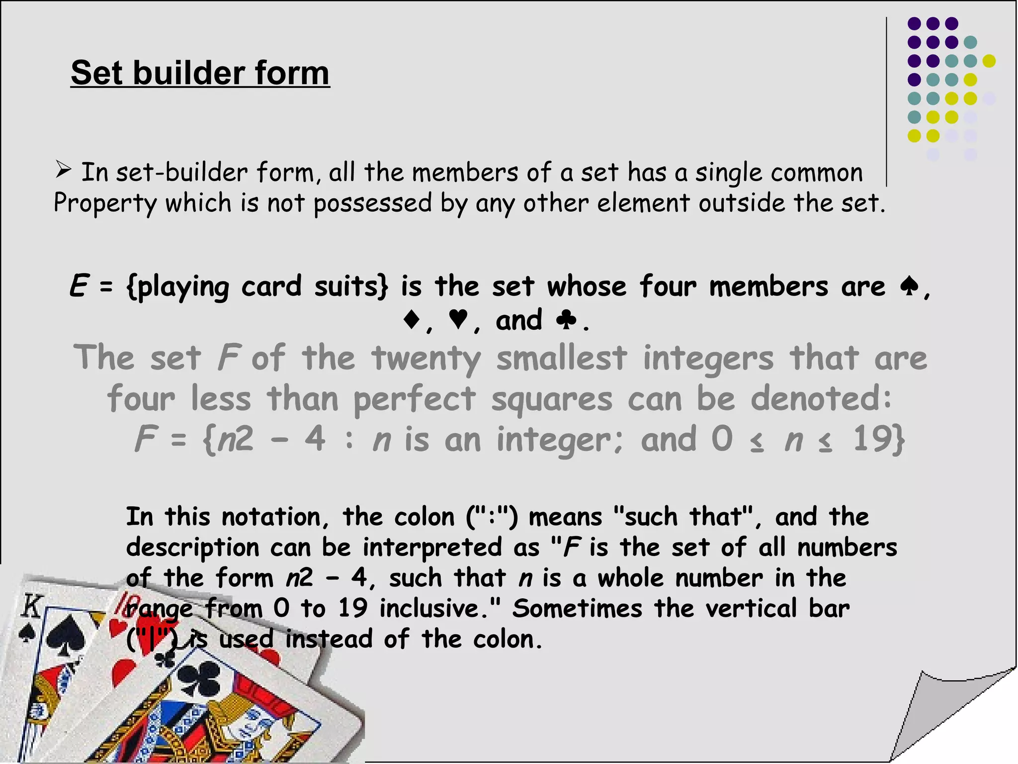 Set builder form 
 In set-builder form, all the members of a set has a single common 
Property which is not possessed by any other element outside the set. 
E = {playing card suits} is the set whose four members are ♠, 
♦, ♥, and ♣. 
The set F of the twenty smallest integers that are 
four less than perfect squares can be denoted: 
F = {n2 − 4 : n is an integer; and 0 ≤ n ≤ 19} 
In this notation, the colon (":") means "such that", and the 
description can be interpreted as "F is the set of all numbers 
of the form n2 − 4, such that n is a whole number in the 
range from 0 to 19 inclusive." Sometimes the vertical bar 
("|") is used instead of the colon. 
 
