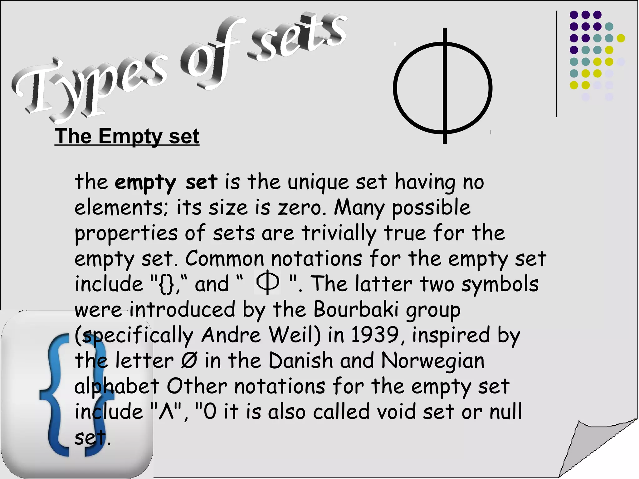 The Empty set 
the empty set is the unique set having no 
elements; its size is zero. Many possible 
properties of sets are trivially true for the 
empty set. Common notations for the empty set 
include "{},“ and “ ". The latter two symbols 
were introduced by the Bourbaki group 
(specifically Andre Weil) in 1939, inspired by 
the letter Ø in the Danish and Norwegian 
alphabet Other notations for the empty set 
include "Λ", "0 it is also called void set or null 
set. 
 