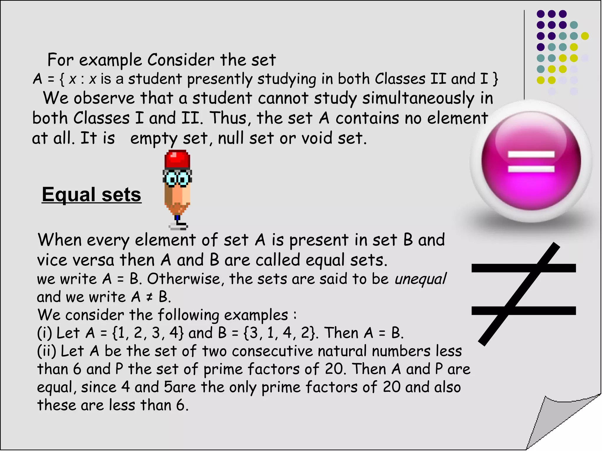 For example Consider the set 
A = { x : x is a student presently studying in both Classes II and I } 
We observe that a student cannot study simultaneously in 
both Classes I and II. Thus, the set A contains no element 
at all. It is empty set, null set or void set. 
Equal sets 
When every element of set A is present in set B and 
vice versa then A and B are called equal sets. 
we write A = B. Otherwise, the sets are said to be unequal 
and we write A ≠ B. 
We consider the following examples : 
(i) Let A = {1, 2, 3, 4} and B = {3, 1, 4, 2}. Then A = B. 
(ii) Let A be the set of two consecutive natural numbers less 
than 6 and P the set of prime factors of 20. Then A and P are 
equal, since 4 and 5are the only prime factors of 20 and also 
these are less than 6. 
 