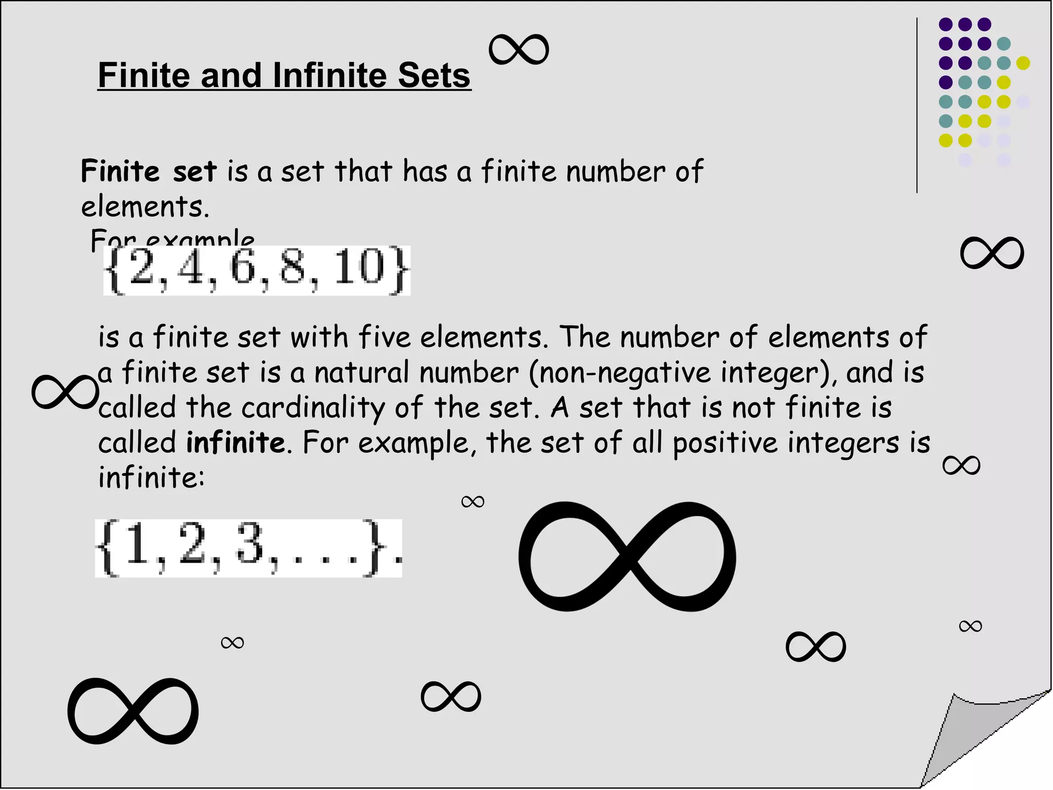 Finite and Infinite Sets 
Finite set is a set that has a finite number of 
elements. 
For example, 
is a finite set with five elements. The number of elements of 
a finite set is a natural number (non-negative integer), and is 
called the cardinality of the set. A set that is not finite is 
called infinite. For example, the set of all positive integers is 
infinite: 
 