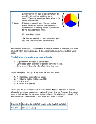 primary colors are sets of colors that can be
combined to make a useful range of
colors. Then she asked the class: What is the
set of primary colors?
Solution: Eduardo answered: red, blue and yellow.
Angie answered: We can use set notation to
list the set of all primary colors. Kyesha went
to the chalkboard and wrote:
X = {red, blue, yellow}
The teacher said: Good work everyone. This
is a nice combination of art and math!
In examples 1 through 4, each set had a different number of elements, and each
element within a set was unique. In these examples, certain conventions were
used.
The following conventions are used with sets:
 Capital letters are used to denote sets.
 Lowercase letters are used to denote elements of sets.
 Curly braces { } denote a list of elements in a set.
So for examples 1 through 4, we listed the sets as follows:
1. A = {coat, hat, scarf, gloves, boots}
2. P = {thumb, index, middle, ring, little}
3. Q = {2, 4, 6, 8}
4. X = {red, blue, yellow}
These sets have been listed with roster notation. Roster notation is a list of
elements, separated by commas, enclosed in curly braces. The curly braces are
used to indicate that the elements written between them belong to that set. Let's
look at some more examples of sets listed with roster notation.
Example 4: Let R be the set of all vowels in the English alphabet.
Solution: R = {a, e, i, o, u}
 