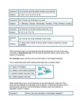 Example 5: Let G be the set of all whole numbers less than ten.
Solution: G = {0, 1, 2, 3, 4, 5, 6, 7, 8, 9}
Example 6: Let T be the set of all days in a week.
Solution: T = {Monday, Tuesday, Wednesday, Thursday, Friday, Saturday, Sunday}
Example 7: Let X be the set of odd numbers less than 12.
Solution: X = {1, 3, 5, 7, 9, 11}
Example
8:
Let Y be the set of all continents of the world.
Solution:
Y = {Asia, Africa, North America, South America, Antarctica, Europe,
Australia}
There are times when it is not practical to list all the elements of a set. In this case,
it is better to describe the set. The rule that the elements follow can be given in the
braces. For example,:
R = {vowels} means Let R be the set of all vowels in the English alphabet.
This is especially useful when working with large sets, as shown below.
A = {types of triangles}
G = {letters in the English alphabet}
J = {prime numbers less than 100}
M = {state capitals in the US}
When describing a set, It is not necessary to list every element in that set. Thus,
there are two methods for indicating a set of objects: 1) listing the elements and 2)
describing the elements. We will distinguish between these two methods in
examples 10 and 11 below.
Example 9: What is the set of all letters in the English alphabet?
 