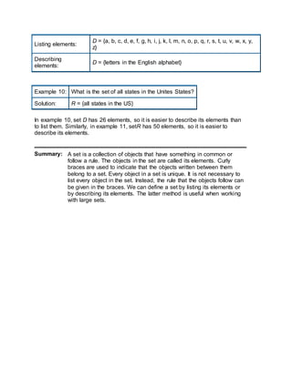 Listing elements:
D = {a, b, c, d, e, f, g, h, i, j, k, l, m, n, o, p, q, r, s, t, u, v, w, x, y,
z}
Describing
elements:
D = {letters in the English alphabet}
Example 10: What is the set of all states in the Unites States?
Solution: R = {all states in the US}
In example 10, set D has 26 elements, so it is easier to describe its elements than
to list them. Similarly, in example 11, setR has 50 elements, so it is easier to
describe its elements.
Summary: A set is a collection of objects that have something in common or
follow a rule. The objects in the set are called its elements. Curly
braces are used to indicate that the objects written between them
belong to a set. Every object in a set is unique. It is not necessary to
list every object in the set. Instead, the rule that the objects follow can
be given in the braces. We can define a set by listing its elements or
by describing its elements. The latter method is useful when working
with large sets.
 