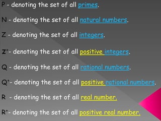 P - denoting the set of all primes.
N - denoting the set of all natural numbers.
Z - denoting the set of all integers.
z⁺- denoting the set of all positive integers.
Q - denoting the set of all rational numbers.
Q⁺- denoting the set of all positive rational numbers.
R - denoting the set of all real number.
R⁺- denoting the set of all positive real number.
 
