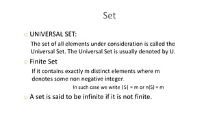 Set
o UNIVERSAL SET:
The set of all elements under consideration is called the
Universal Set. The Universal Set is usually denoted by U.
o Finite Set
If it contains exactly m distinct elements where m
denotes some non negative integer.
In such case we write |S| = m or n(S) = m
o A set is said to be infinite if it is not finite.
 