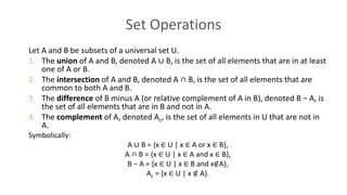 Set Operations
Let A and B be subsets of a universal set U.
1. The union of A and B, denoted A ∪ B, is the set of all elements that are in at least
one of A or B.
2. The intersection of A and B, denoted A ∩ B, is the set of all elements that are
common to both A and B.
3. The difference of B minus A (or relative complement of A in B), denoted B − A, is
the set of all elements that are in B and not in A.
4. The complement of A, denoted Ac, is the set of all elements in U that are not in
A.
Symbolically:
A ∪ B = {x ∈ U | x ∈ A or x ∈ B},
A ∩ B = {x ∈ U | x ∈ A and x ∈ B},
B − A = {x ∈ U | x ∈ B and x∉A},
Ac = {x ∈ U | x ∉ A}.
 