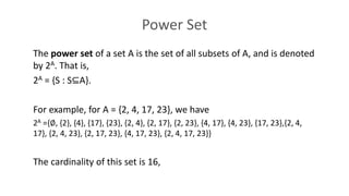 Power Set
The power set of a set A is the set of all subsets of A, and is denoted
by 2A. That is,
2A = {S : S⊆A}.
For example, for A = {2, 4, 17, 23}, we have
2A ={∅, {2}, {4}, {17}, {23}, {2, 4}, {2, 17}, {2, 23}, {4, 17}, {4, 23}, {17, 23},{2, 4,
17}, {2, 4, 23}, {2, 17, 23}, {4, 17, 23}, {2, 4, 17, 23}}
The cardinality of this set is 16,
 
