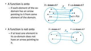 • A function is onto
– if each element of the co-
domain has an arrow
pointing to it from some
element of the domain.
• A function is not onto
– if at least one element in
its co-domain does not
have an arrow pointing to
it.
 