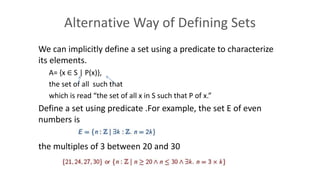 Alternative Way of Defining Sets
We can implicitly define a set using a predicate to characterize
its elements.
A= {x ∈ S | P(x)},
the set of all such that
which is read “the set of all x in S such that P of x.”
Define a set using predicate .For example, the set E of even
numbers is
the multiples of 3 between 20 and 30
 