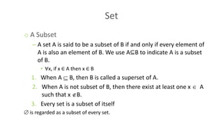Set
o A Subset
– A set A is said to be a subset of B if and only if every element of
A is also an element of B. We use A⊆B to indicate A is a subset
of B.
• ∀x, if x ∈ A then x ∈ B
1. When A  B, then B is called a superset of A.
2. When A is not subset of B, then there exist at least one x  A
such that x B.
3. Every set is a subset of itself
 is regarded as a subset of every set.
 