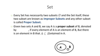 Set
o Every Set has necessarily two subsets  and the Set itself, these
two subset are known as Improper Subsets and any other subset
is called Proper Subset.
o Given two sets A and B, we say A is a proper subset of B, denoted
by , if every element of A is an element of B, But there
is an element in B that is not contained in A.
 