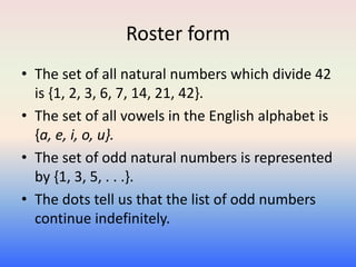 Roster form
• The set of all natural numbers which divide 42
is {1, 2, 3, 6, 7, 14, 21, 42}.
• The set of all vowels in the English alphabet is
{a, e, i, o, u}.
• The set of odd natural numbers is represented
by {1, 3, 5, . . .}.
• The dots tell us that the list of odd numbers
continue indefinitely.
 