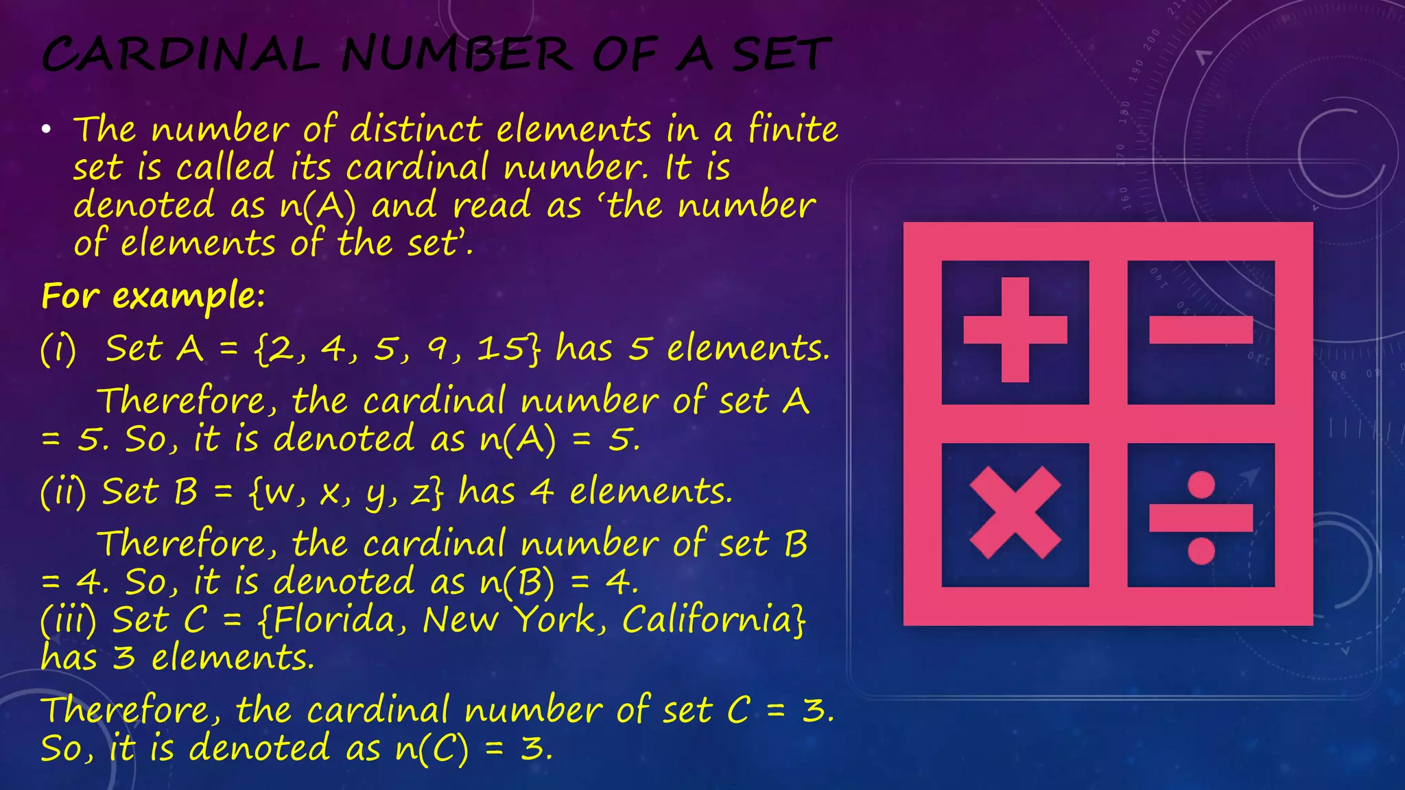 CARDINAL NUMBER OF A SET
• The number of distinct elements in a finite
set is called its cardinal number. It is
denoted as n(A) and read as ‘the number
of elements of the set’.
For example:
(i) Set A = {2, 4, 5, 9, 15} has 5 elements.
Therefore, the cardinal number of set A
= 5. So, it is denoted as n(A) = 5.
(ii) Set B = {w, x, y, z} has 4 elements.
Therefore, the cardinal number of set B
= 4. So, it is denoted as n(B) = 4.
(iii) Set C = {Florida, New York, California}
has 3 elements.
Therefore, the cardinal number of set C = 3.
So, it is denoted as n(C) = 3.
 