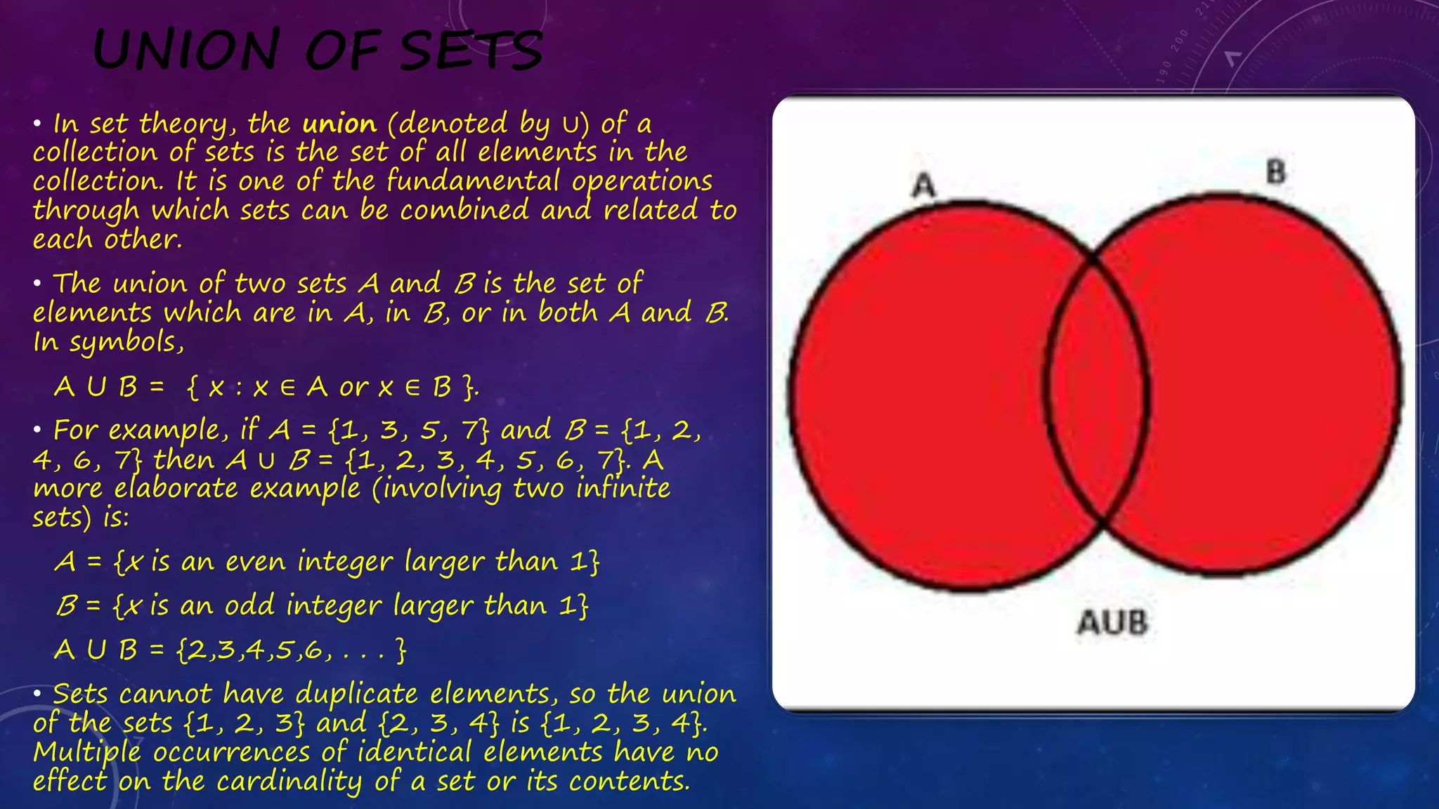 UNION OF SETS
• In set theory, the union (denoted by ∪) of a
collection of sets is the set of all elements in the
collection. It is one of the fundamental operations
through which sets can be combined and related to
each other.
• The union of two sets A and B is the set of
elements which are in A, in B, or in both A and B.
In symbols,
A U B = { x : x ∈ A or x ∈ B }.
• For example, if A = {1, 3, 5, 7} and B = {1, 2,
4, 6, 7} then A ∪ B = {1, 2, 3, 4, 5, 6, 7}. A
more elaborate example (involving two infinite
sets) is:
A = {x is an even integer larger than 1}
B = {x is an odd integer larger than 1}
A U B = {2,3,4,5,6, . . . }
• Sets cannot have duplicate elements, so the union
of the sets {1, 2, 3} and {2, 3, 4} is {1, 2, 3, 4}.
Multiple occurrences of identical elements have no
effect on the cardinality of a set or its contents.
 
