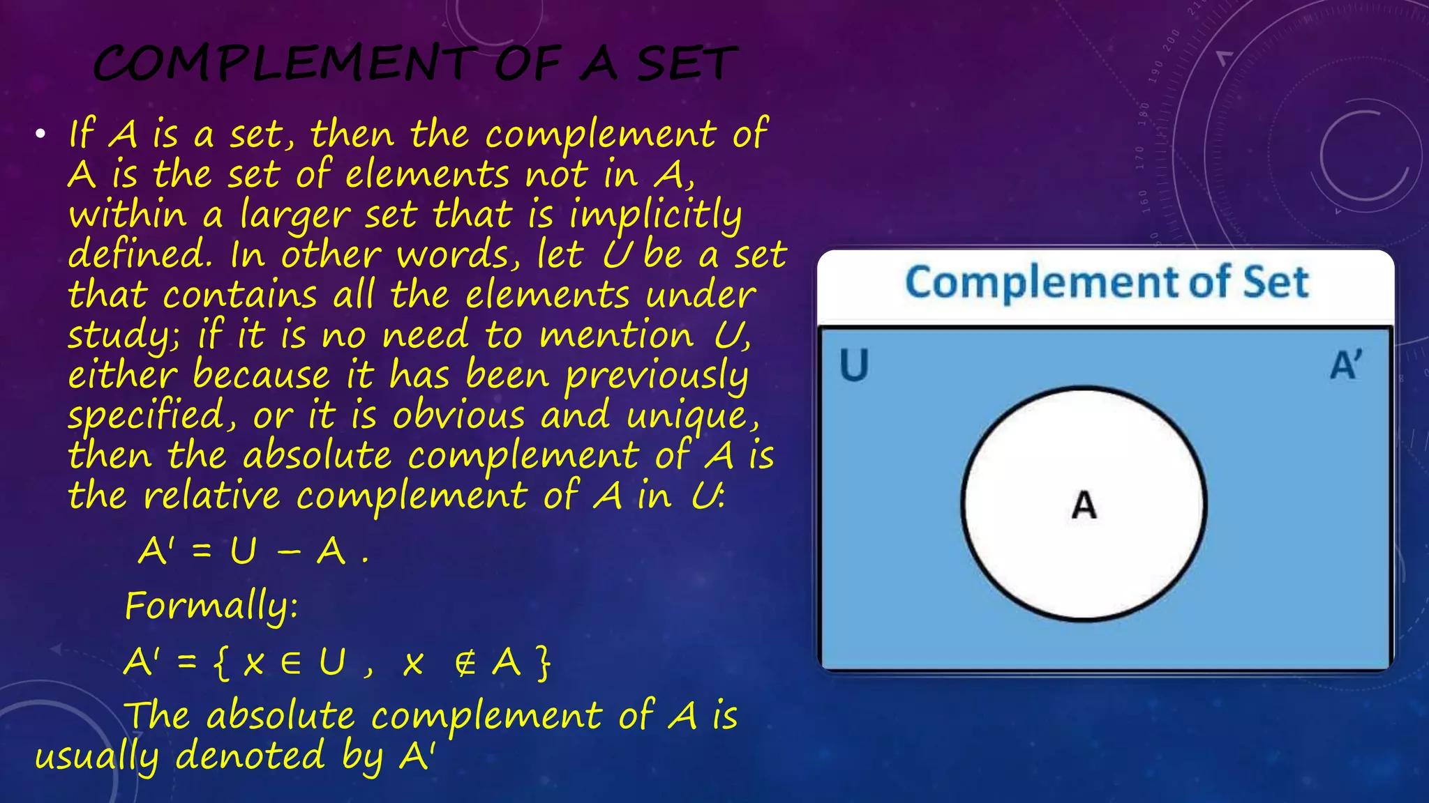 COMPLEMENT OF A SET
• If A is a set, then the complement of
A is the set of elements not in A,
within a larger set that is implicitly
defined. In other words, let U be a set
that contains all the elements under
study; if it is no need to mention U,
either because it has been previously
specified, or it is obvious and unique,
then the absolute complement of A is
the relative complement of A in U:
A' = U – A .
Formally:
A' = { x ∈ U , x ∉ A }
The absolute complement of A is
usually denoted by A'
 