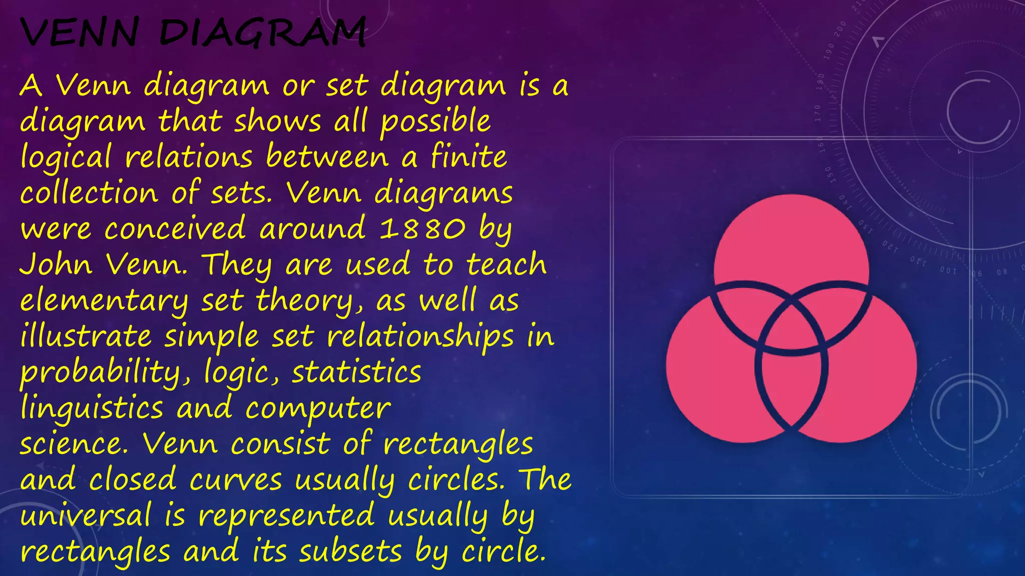 VENN DIAGRAM
A Venn diagram or set diagram is a
diagram that shows all possible
logical relations between a finite
collection of sets. Venn diagrams
were conceived around 1880 by
John Venn. They are used to teach
elementary set theory, as well as
illustrate simple set relationships in
probability, logic, statistics
linguistics and computer
science. Venn consist of rectangles
and closed curves usually circles. The
universal is represented usually by
rectangles and its subsets by circle.
 