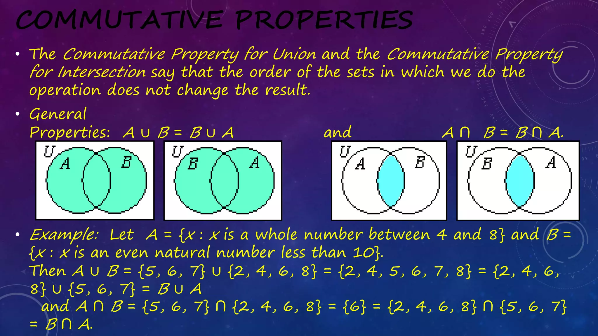 COMMUTATIVE PROPERTIES
• The Commutative Property for Union and the Commutative Property
for Intersection say that the order of the sets in which we do the
operation does not change the result.
• General
Properties: A ∪ B = B ∪ A and A ∩ B = B ∩ A.
• Example: Let A = {x : x is a whole number between 4 and 8} and B =
{x : x is an even natural number less than 10}.
Then A ∪ B = {5, 6, 7} ∪ {2, 4, 6, 8} = {2, 4, 5, 6, 7, 8} = {2, 4, 6,
8} ∪ {5, 6, 7} = B ∪ A
and A ∩ B = {5, 6, 7} ∩ {2, 4, 6, 8} = {6} = {2, 4, 6, 8} ∩ {5, 6, 7}
= B ∩ A.
 