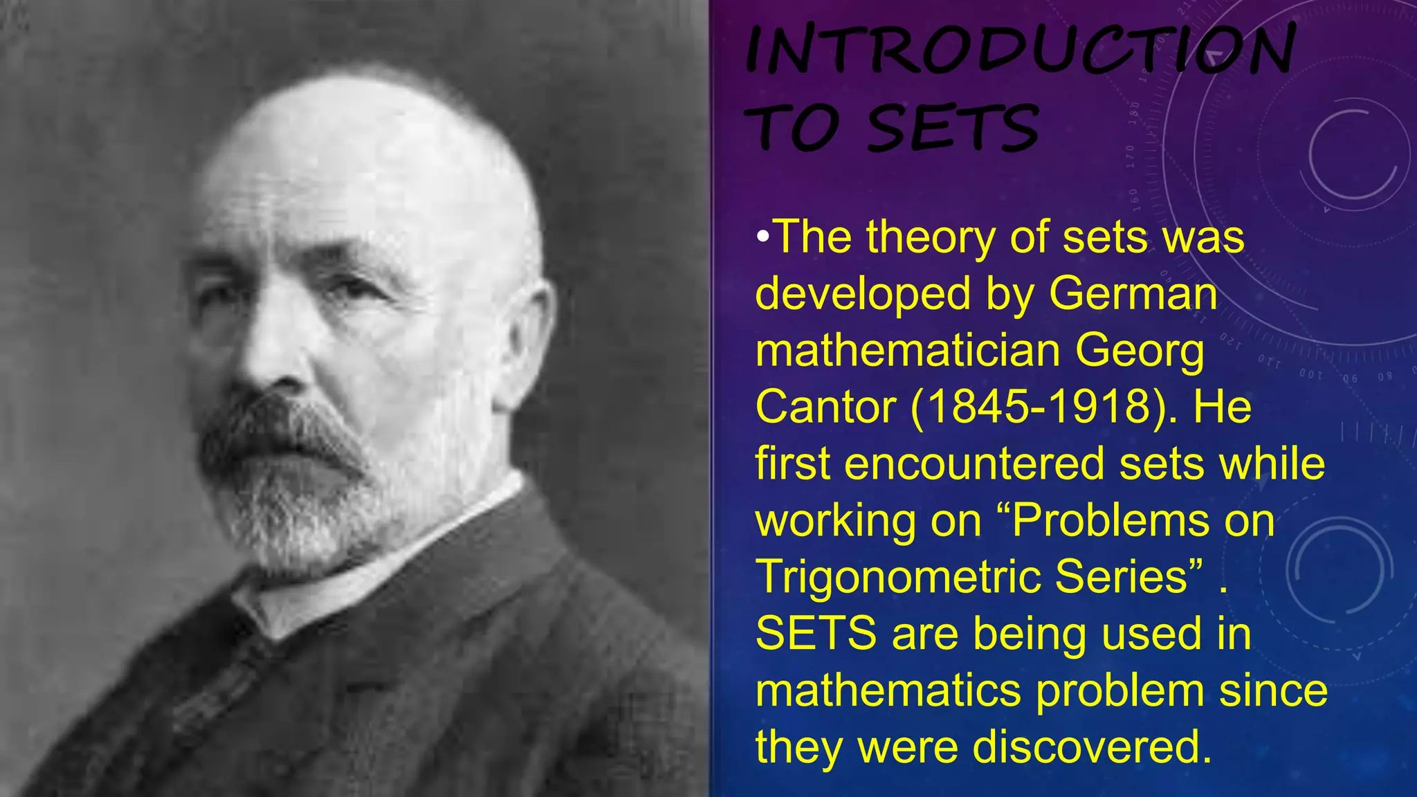 •The theory of sets was
developed by German
mathematician Georg
Cantor (1845-1918). He
first encountered sets while
working on “Problems on
Trigonometric Series” .
SETS are being used in
mathematics problem since
they were discovered.
INTRODUCTION
TO SETS
 