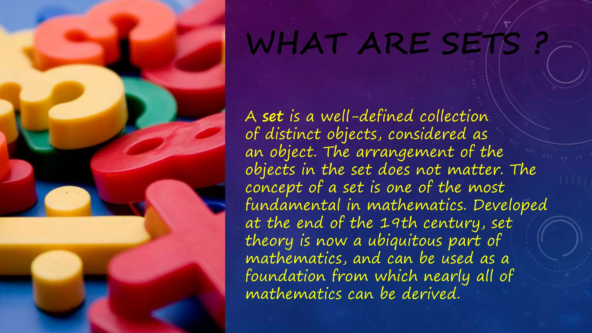 WHAT ARE SETS ?
A set is a well-defined collection
of distinct objects, considered as
an object. The arrangement of the
objects in the set does not matter. The
concept of a set is one of the most
fundamental in mathematics. Developed
at the end of the 19th century, set
theory is now a ubiquitous part of
mathematics, and can be used as a
foundation from which nearly all of
mathematics can be derived.
 