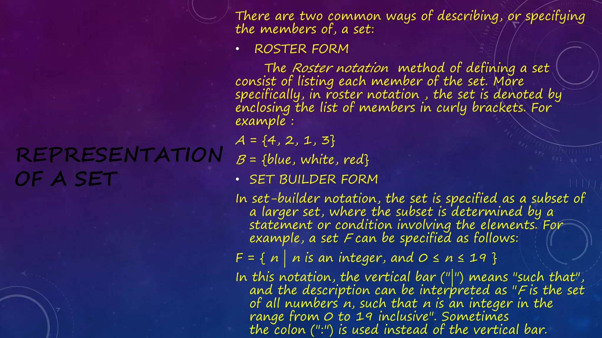 REPRESENTATION
OF A SET
There are two common ways of describing, or specifying
the members of, a set:
• ROSTER FORM
The Roster notation method of defining a set
consist of listing each member of the set. More
specifically, in roster notation , the set is denoted by
enclosing the list of members in curly brackets. For
example :
A = {4, 2, 1, 3}
B = {blue, white, red}
• SET BUILDER FORM
In set-builder notation, the set is specified as a subset of
a larger set, where the subset is determined by a
statement or condition involving the elements. For
example, a set F can be specified as follows:
F = { n | n is an integer, and 0 ≤ n ≤ 19 }
In this notation, the vertical bar ("|") means "such that",
and the description can be interpreted as "F is the set
of all numbers n, such that n is an integer in the
range from 0 to 19 inclusive". Sometimes
the colon (":") is used instead of the vertical bar.
 