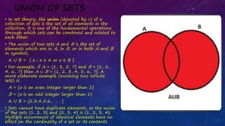 UNION OF SETS
• In set theory, the union (denoted by ∪) of a
collection of sets is the set of all elements in the
collection. It is one of the fundamental operations
through which sets can be combined and related to
each other.
• The union of two sets A and B is the set of
elements which are in A, in B, or in both A and B.
In symbols,
A U B = { x : x ∈ A or x ∈ B }.
• For example, if A = {1, 3, 5, 7} and B = {1, 2,
4, 6, 7} then A ∪ B = {1, 2, 3, 4, 5, 6, 7}. A
more elaborate example (involving two infinite
sets) is:
A = {x is an even integer larger than 1}
B = {x is an odd integer larger than 1}
A U B = {2,3,4,5,6, . . . }
• Sets cannot have duplicate elements, so the union
of the sets {1, 2, 3} and {2, 3, 4} is {1, 2, 3, 4}.
Multiple occurrences of identical elements have no
effect on the cardinality of a set or its contents.
 
