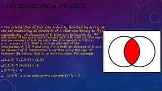 INTERSECTION OF SETS
• The intersection of two sets A and B, denoted by A ∩ B, is
the set containing all elements of A that also belong to B (or
equivalently, all elements of B that also belong to A). The
intersection of two sets A and B, denoted by A ∩ B, is the set of all objects
that are members of both the sets A and B. In symbols, A ∩ B={ x :
x ∈ A and x ∈ B .} .That is, x is an element of the
intersection A ∩ B if and only if x is both an element of A and
an element of B. Intersection is written using the sign "∩"
between the terms; that is, in infix notation. For example,
•{1,2,3} ∩ {2,3,4} = {2,3}
•{1,2,3} ∩ {4,5,6} = ∅
• Z ∩ N = N
• {x ∈ R : x is an even prime number } ∩ N = 2
 