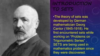 •The theory of sets was
developed by German
mathematician Georg
Cantor (1845-1918). He
first encountered sets while
working on “Problems on
Trigonometric Series” .
SETS are being used in
mathematics problem since
they were discovered.
INTRODUCTION
TO SETS
 