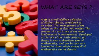 WHAT ARE SETS ?
A set is a well-defined collection
of distinct objects, considered as
an object. The arrangement of the
objects in the set does not matter. The
concept of a set is one of the most
fundamental in mathematics. Developed
at the end of the 19th century, set
theory is now a ubiquitous part of
mathematics, and can be used as a
foundation from which nearly all of
mathematics can be derived.
 