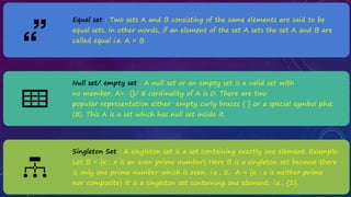 Equal set : Two sets A and B consisting of the same elements are said to be
equal sets. In other words, if an element of the set A sets the set A and B are
called equal i.e. A = B.
Null set/ empty set : A null set or an empty set is a valid set with
no member. A= {}/ ∅ cardinality of A is 0. There are two
popular representation either empty curly braces { } or a special symbol phie
(∅). This A is a set which has null set inside it.
Singleton Set : A singleton set is a set containing exactly one element. Example:
Let B = {x : x is an even prime number} Here B is a singleton set because there
is only one prime number which is even, i.e., 2. A = {x : x is neither prime
nor composite} It is a singleton set containing one element, i.e., {1}.
 