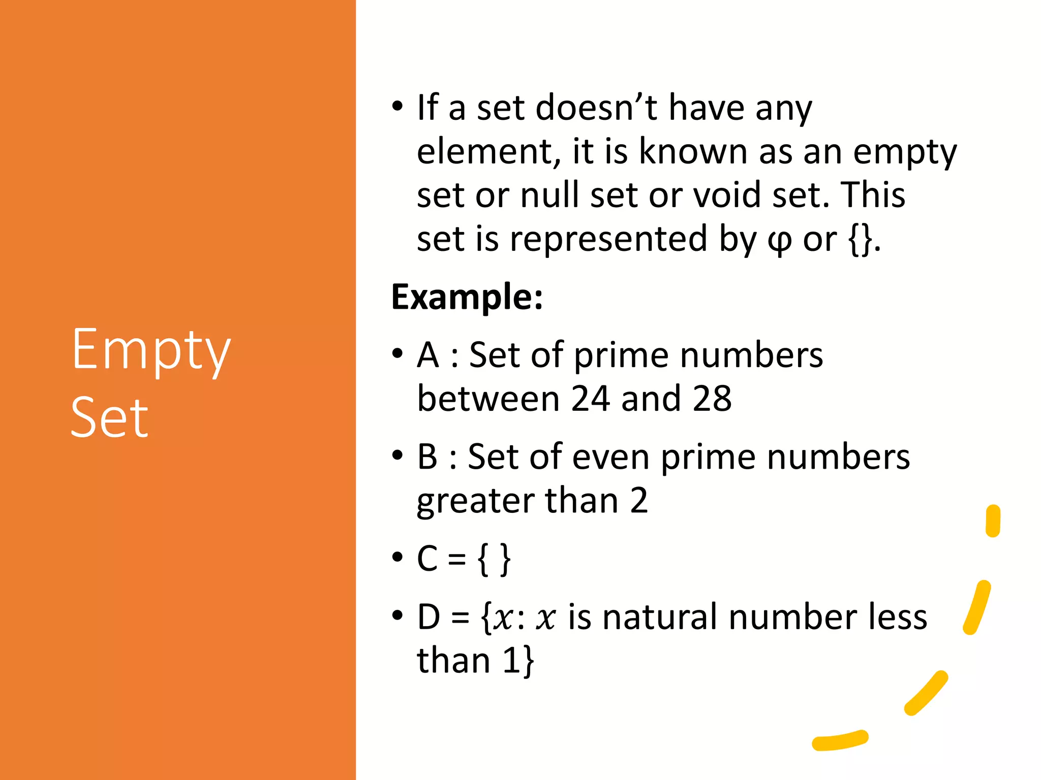 Empty
Set
• If a set doesn’t have any
element, it is known as an empty
set or null set or void set. This
set is represented by ϕ or {}.
Example:
• A : Set of prime numbers
between 24 and 28
• B : Set of even prime numbers
greater than 2
• C = { }
• D = {𝑥: 𝑥 is natural number less
than 1}
 