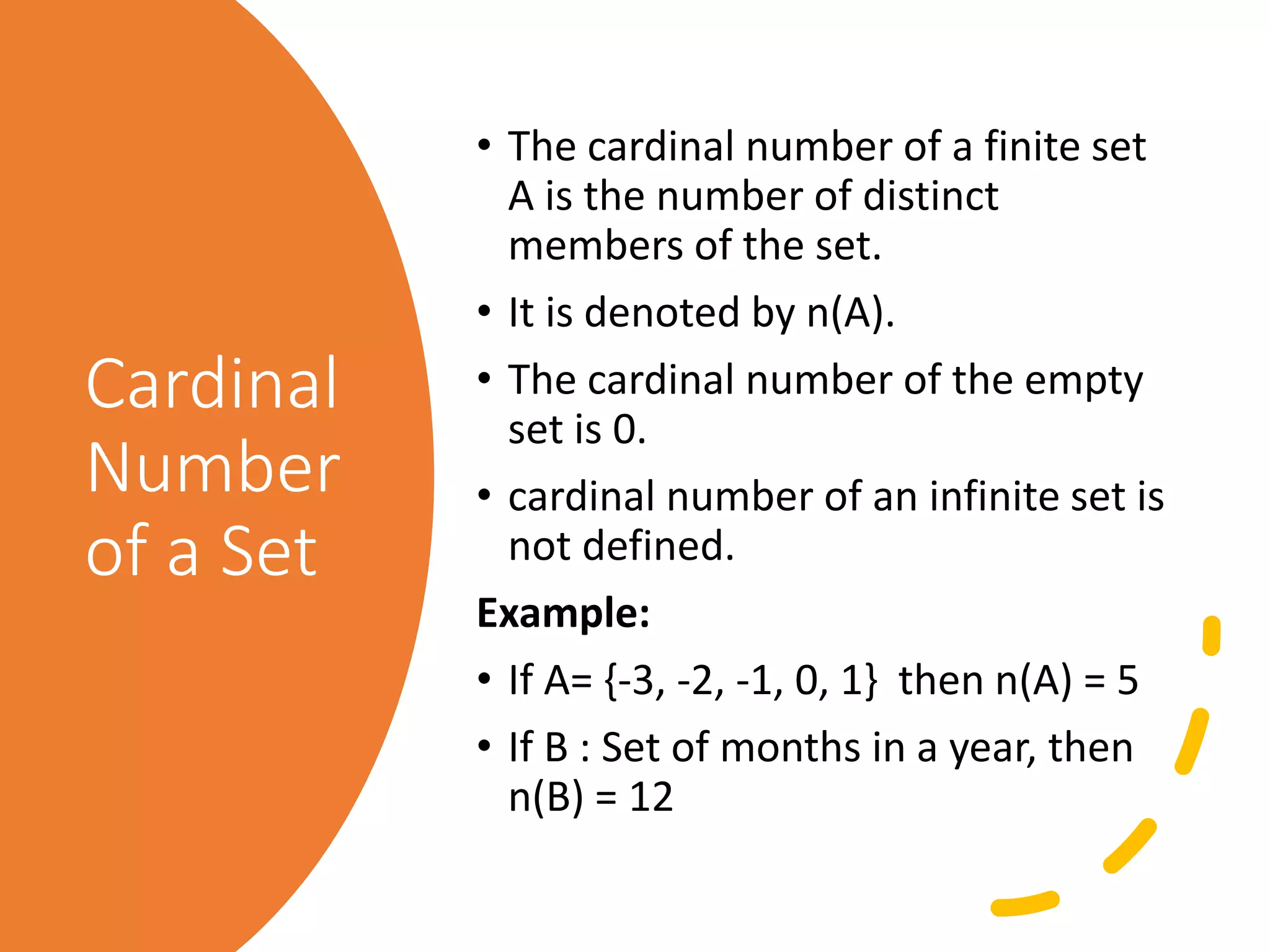 Cardinal
Number
of a Set
• The cardinal number of a finite set
A is the number of distinct
members of the set.
• It is denoted by n(A).
• The cardinal number of the empty
set is 0.
• cardinal number of an infinite set is
not defined.
Example:
• If A= {-3, -2, -1, 0, 1} then n(A) = 5
• If B : Set of months in a year, then
n(B) = 12
 
