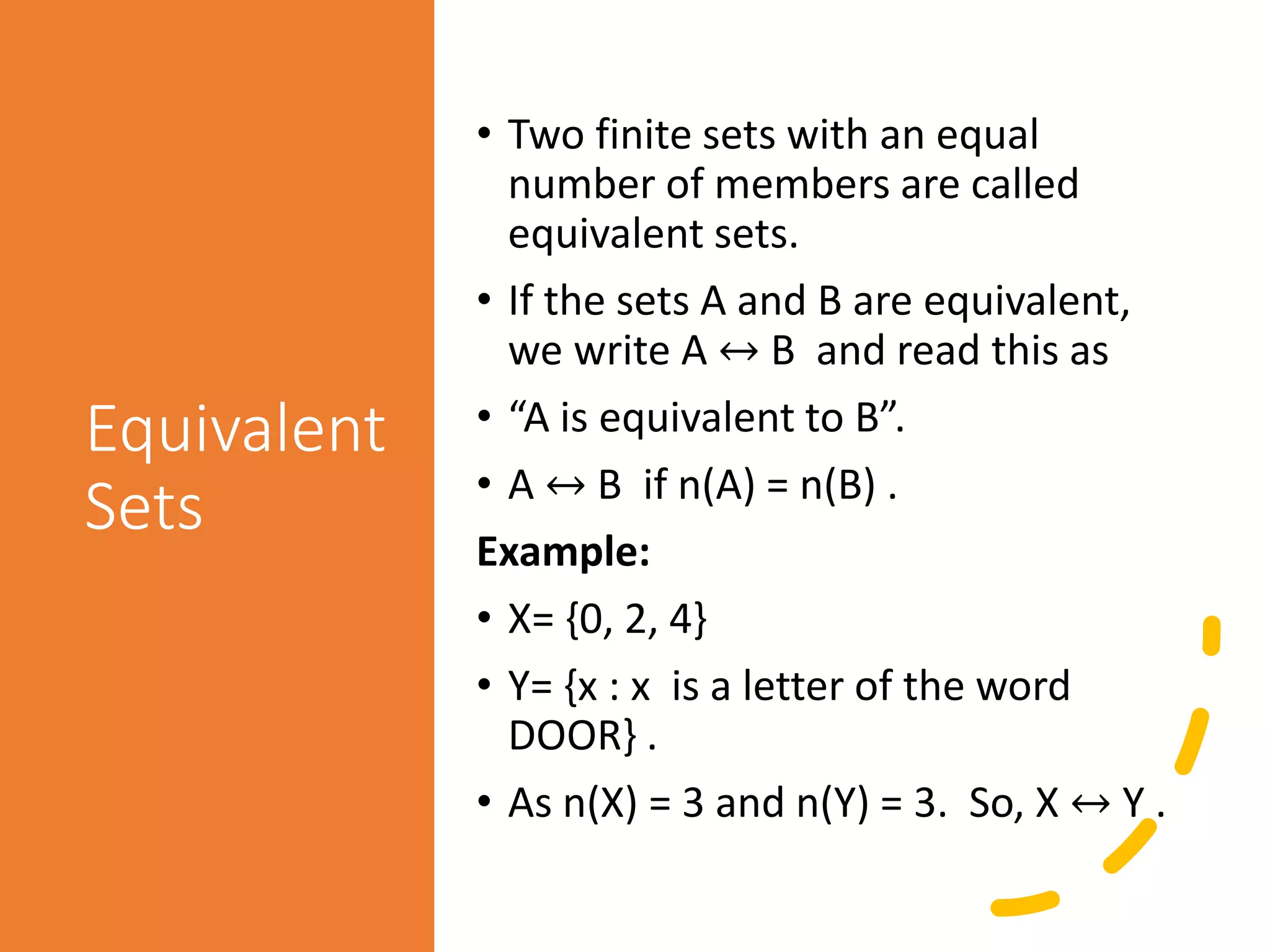 Equivalent
Sets
• Two finite sets with an equal
number of members are called
equivalent sets.
• If the sets A and B are equivalent,
we write A ↔ B and read this as
• “A is equivalent to B”.
• A ↔ B if n(A) = n(B) .
Example:
• X= {0, 2, 4}
• Y= {x : x is a letter of the word
DOOR} .
• As n(X) = 3 and n(Y) = 3. So, X ↔ Y .
 