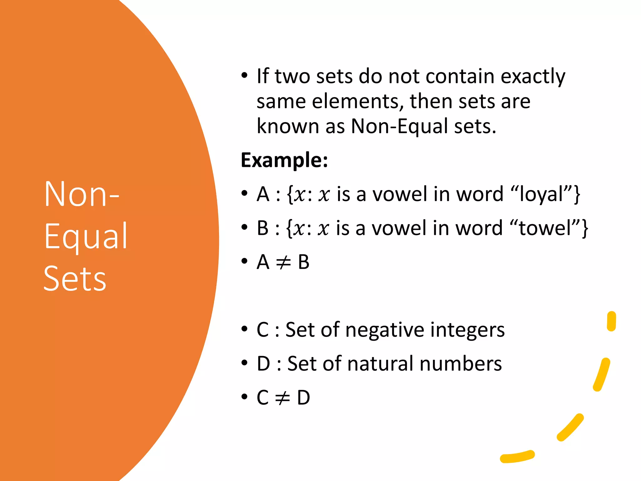 Non-
Equal
Sets
• If two sets do not contain exactly
same elements, then sets are
known as Non-Equal sets.
Example:
• A : {𝑥: 𝑥 is a vowel in word “loyal”}
• B : {𝑥: 𝑥 is a vowel in word “towel”}
• A ≠ B
• C : Set of negative integers
• D : Set of natural numbers
• C ≠ D
 