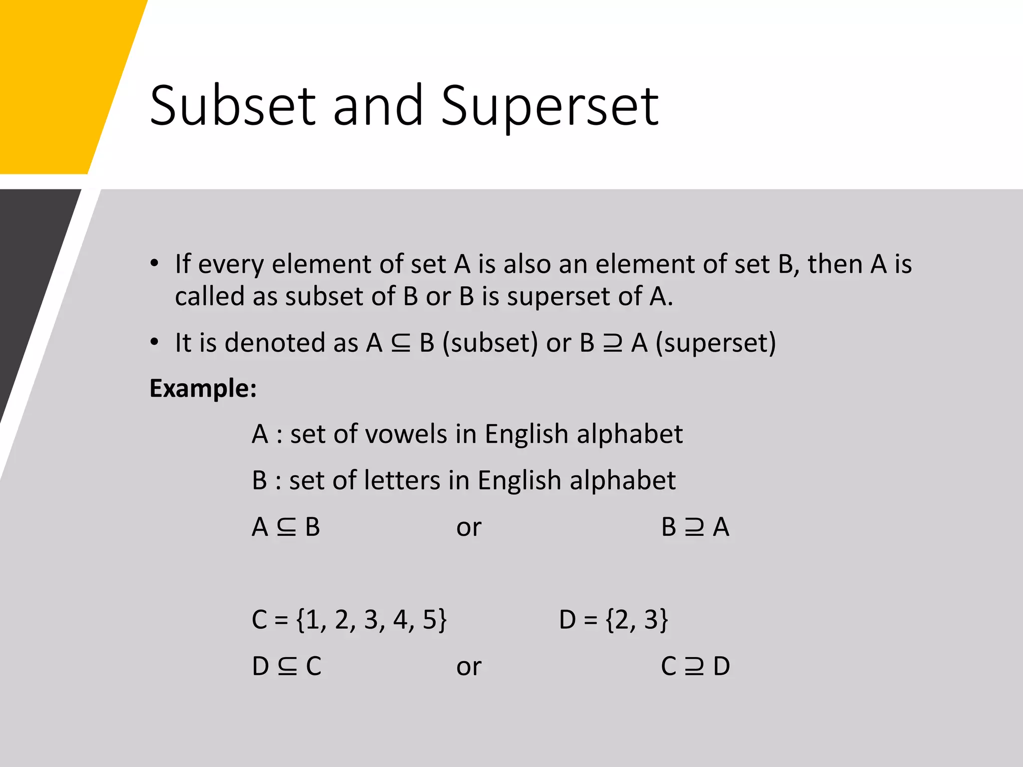Subset and Superset
• If every element of set A is also an element of set B, then A is
called as subset of B or B is superset of A.
• It is denoted as A ⊆ B (subset) or B ⊇ A (superset)
Example:
A : set of vowels in English alphabet
B : set of letters in English alphabet
A ⊆ B or B ⊇ A
C = {1, 2, 3, 4, 5} D = {2, 3}
D ⊆ C or C ⊇ D
 