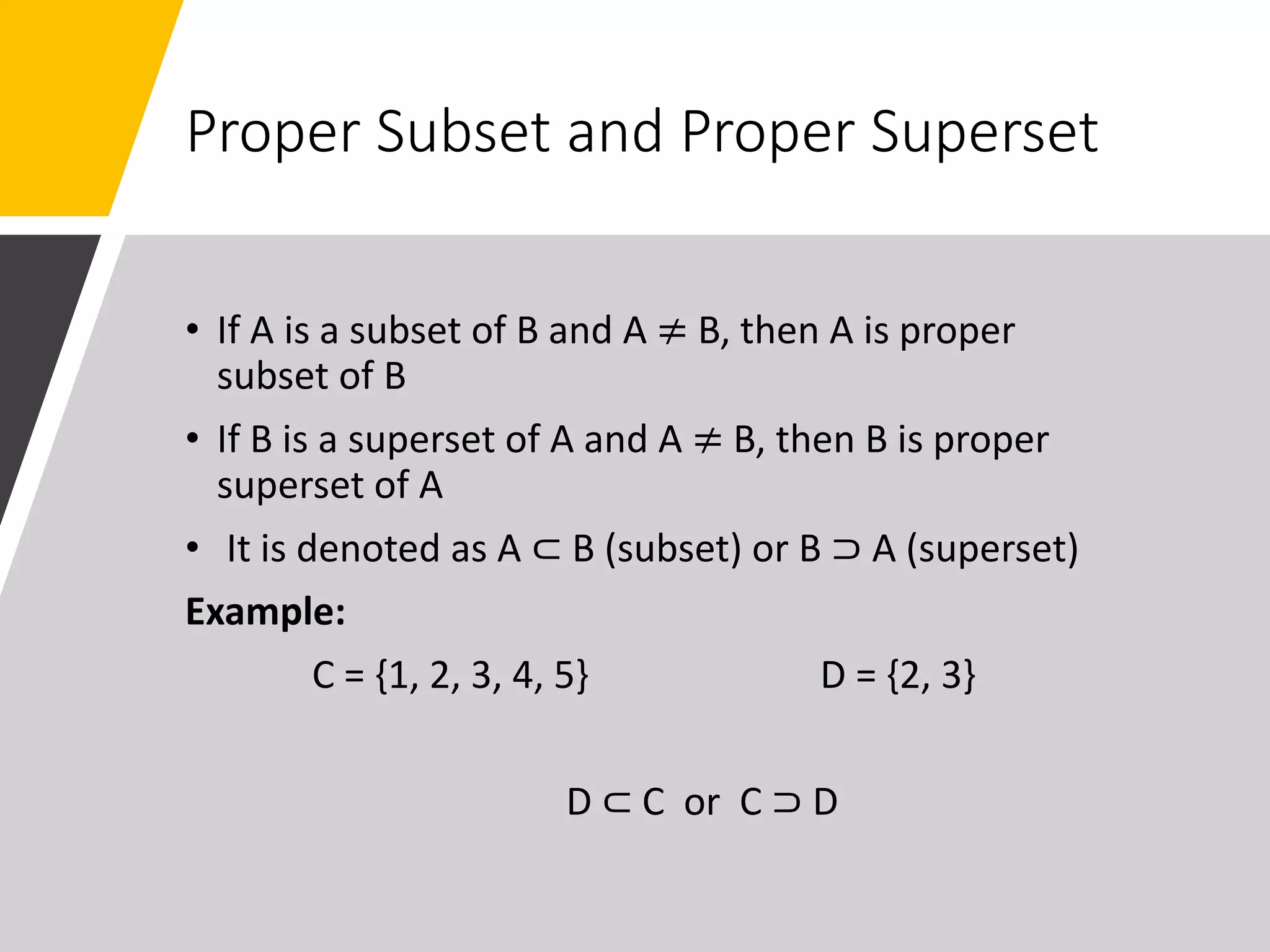 Proper Subset and Proper Superset
• If A is a subset of B and A ≠ B, then A is proper
subset of B
• If B is a superset of A and A ≠ B, then B is proper
superset of A
• It is denoted as A ⊂ B (subset) or B ⊃ A (superset)
Example:
C = {1, 2, 3, 4, 5} D = {2, 3}
D ⊂ C or C ⊃ D
 