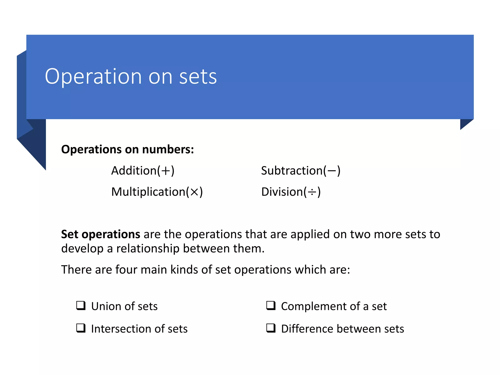 Operation on sets
Operations on numbers:
Addition(+) Subtraction(−)
Multiplication(×) Division(÷)
Set operations are the operations that are applied on two more sets to
develop a relationship between them.
There are four main kinds of set operations which are:
 Union of sets
 Intersection of sets
 Complement of a set
 Difference between sets
 