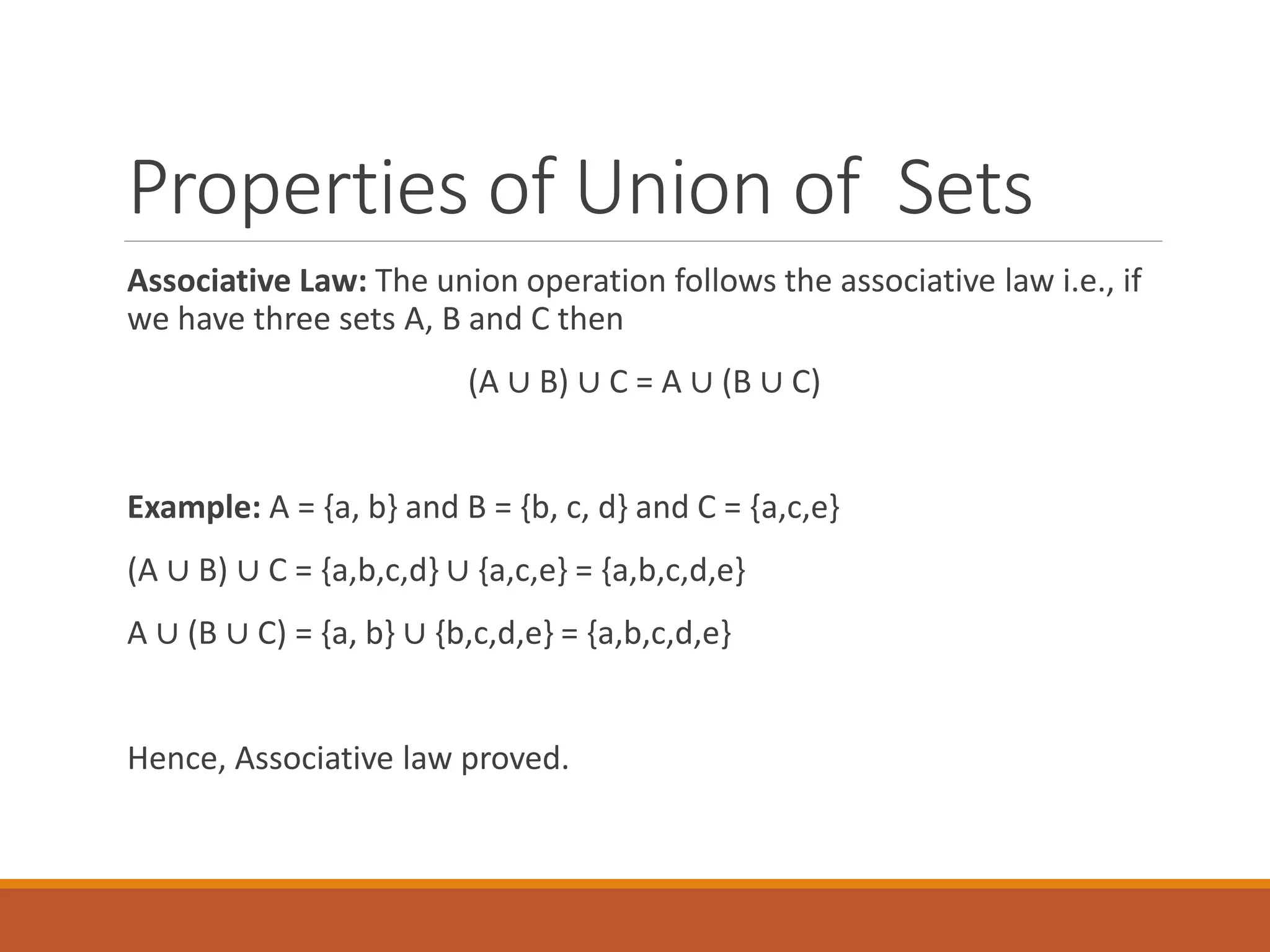Properties of Union of Sets
Associative Law: The union operation follows the associative law i.e., if
we have three sets A, B and C then
(A ∪ B) ∪ C = A ∪ (B ∪ C)
Example: A = {a, b} and B = {b, c, d} and C = {a,c,e}
(A ∪ B) ∪ C = {a,b,c,d} ∪ {a,c,e} = {a,b,c,d,e}
A ∪ (B ∪ C) = {a, b} ∪ {b,c,d,e} = {a,b,c,d,e}
Hence, Associative law proved.
 