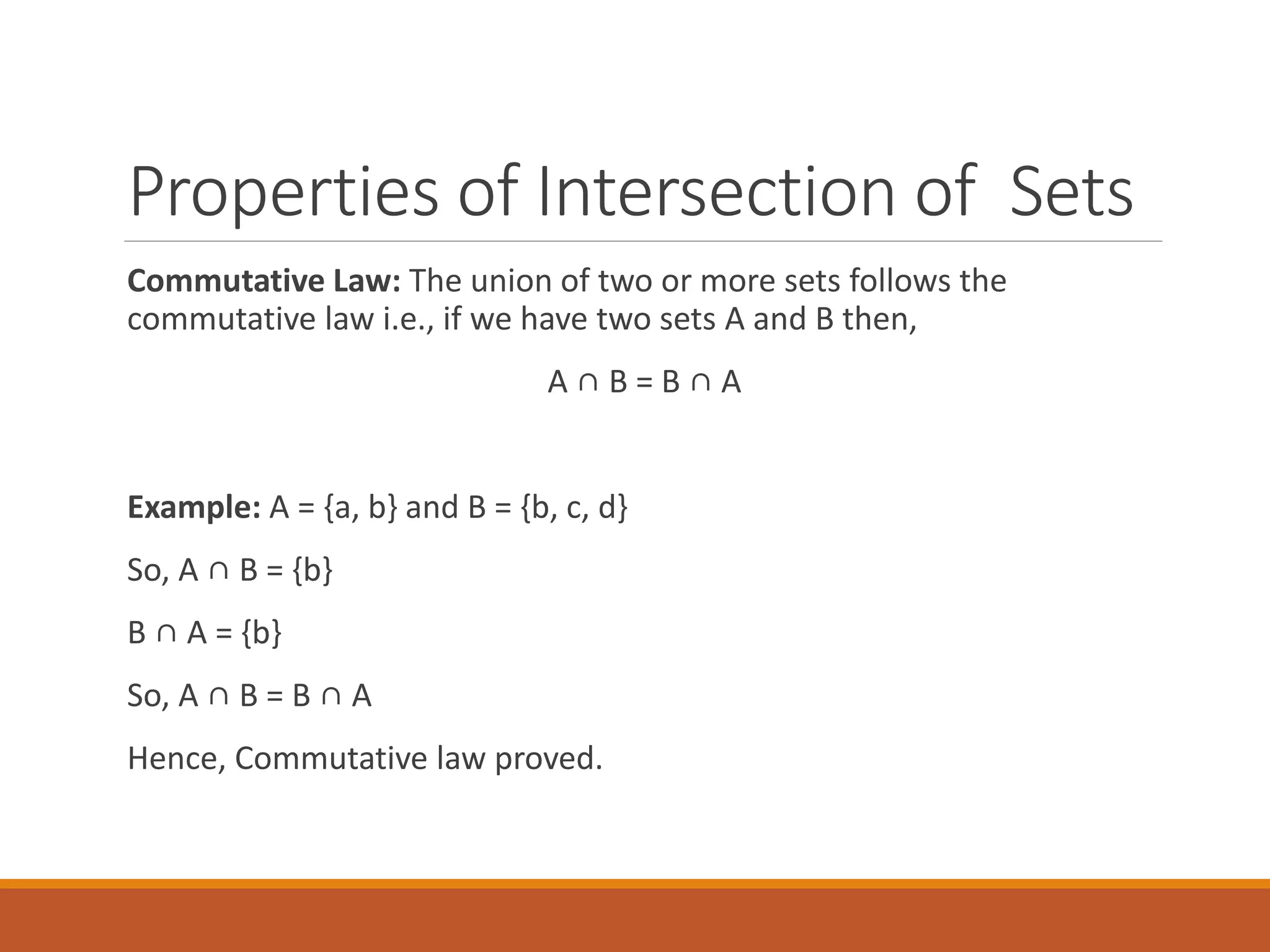 Properties of Intersection of Sets
Commutative Law: The union of two or more sets follows the
commutative law i.e., if we have two sets A and B then,
A ∩ B = B ∩ A
Example: A = {a, b} and B = {b, c, d}
So, A ∩ B = {b}
B ∩ A = {b}
So, A ∩ B = B ∩ A
Hence, Commutative law proved.
 