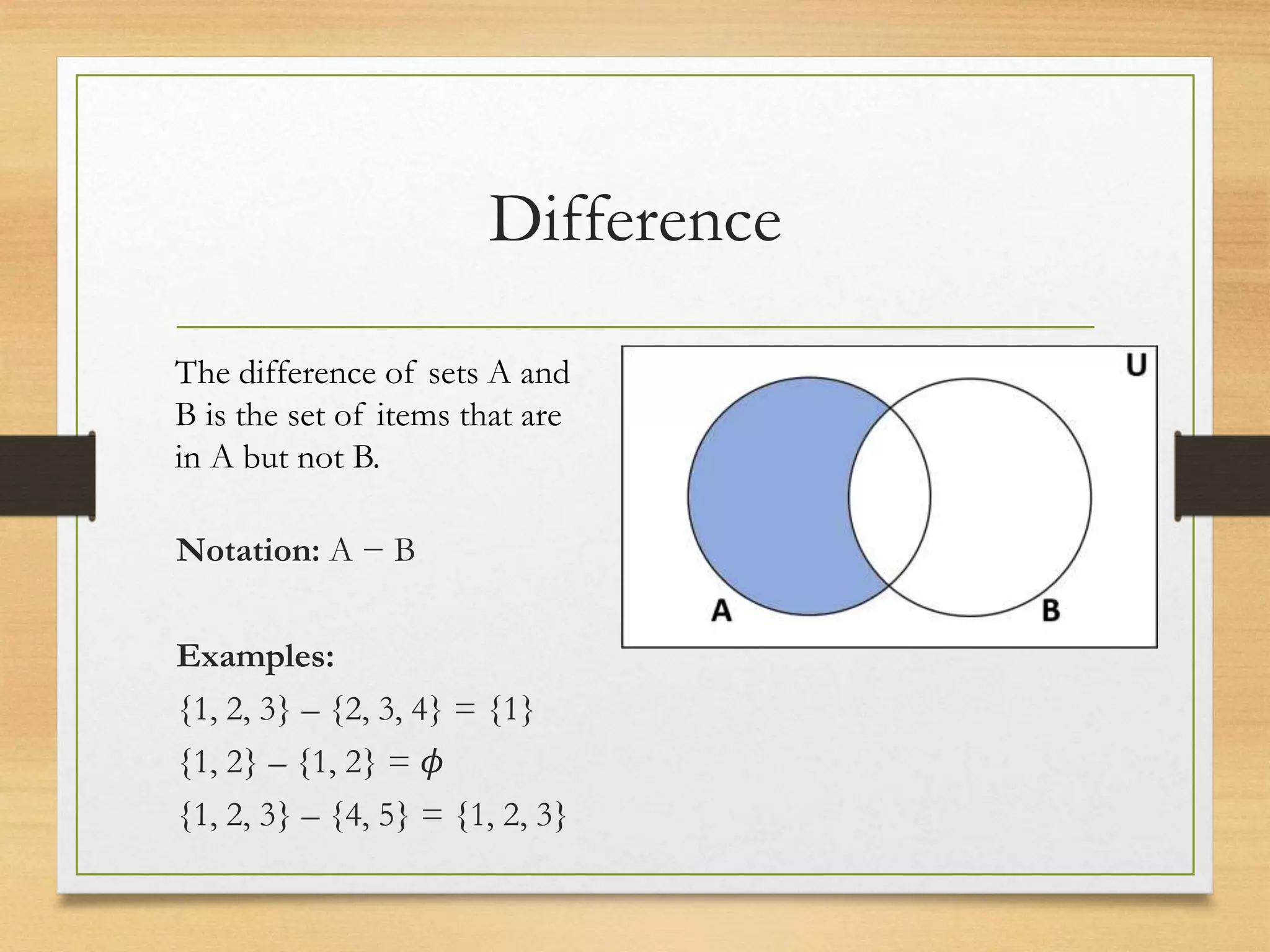 Difference
Notation: A − B
Examples:
{1, 2, 3} – {2, 3, 4} = {1}
{1, 2} – {1, 2} = 𝜙
{1, 2, 3} – {4, 5} = {1, 2, 3}
The difference of sets A and
B is the set of items that are
in A but not B.
 
