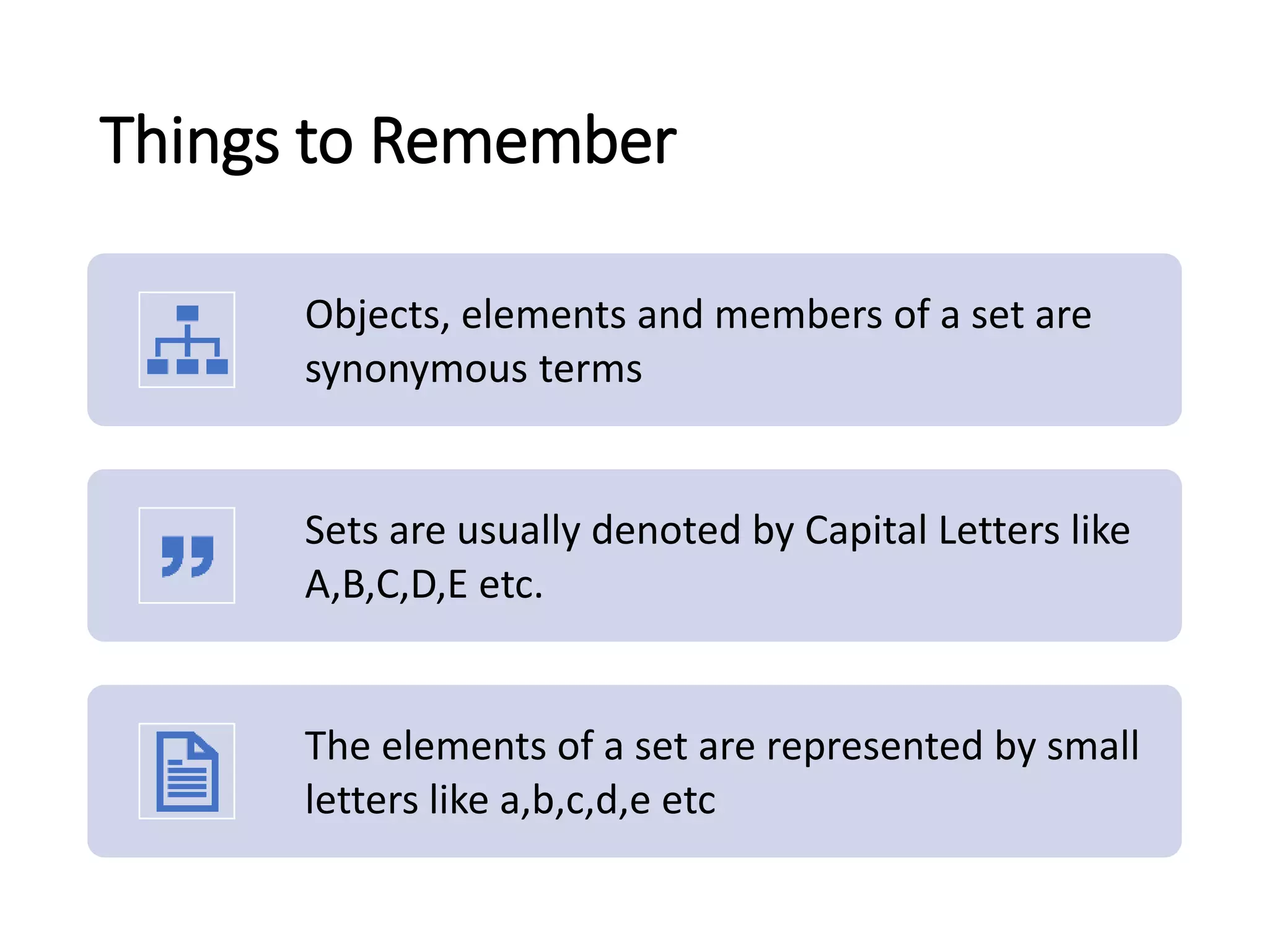 Things to Remember
Objects, elements and members of a set are
synonymous terms
Sets are usually denoted by Capital Letters like
A,B,C,D,E etc.
The elements of a set are represented by small
letters like a,b,c,d,e etc
 