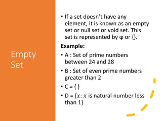 Empty
Set
• If a set doesn’t have any
element, it is known as an empty
set or null set or void set. This
set is represented by ϕ or {}.
Example:
• A : Set of prime numbers
between 24 and 28
• B : Set of even prime numbers
greater than 2
• C = { }
• D = {𝑥: 𝑥 is natural number less
than 1}
 