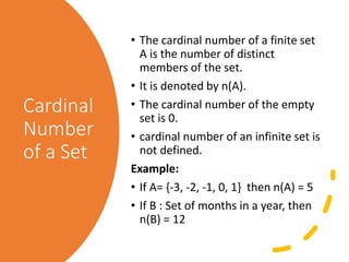 Cardinal
Number
of a Set
• The cardinal number of a finite set
A is the number of distinct
members of the set.
• It is denoted by n(A).
• The cardinal number of the empty
set is 0.
• cardinal number of an infinite set is
not defined.
Example:
• If A= {-3, -2, -1, 0, 1} then n(A) = 5
• If B : Set of months in a year, then
n(B) = 12
 
