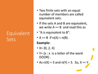 Equivalent
Sets
• Two finite sets with an equal
number of members are called
equivalent sets.
• If the sets A and B are equivalent,
we write A ↔ B and read this as
• “A is equivalent to B”.
• A ↔ B if n(A) = n(B) .
Example:
• X= {0, 2, 4}
• Y= {x : x is a letter of the word
DOOR} .
• As n(X) = 3 and n(Y) = 3. So, X ↔ Y .
 