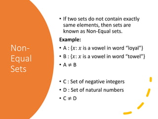 Non-
Equal
Sets
• If two sets do not contain exactly
same elements, then sets are
known as Non-Equal sets.
Example:
• A : {𝑥: 𝑥 is a vowel in word “loyal”}
• B : {𝑥: 𝑥 is a vowel in word “towel”}
• A ≠ B
• C : Set of negative integers
• D : Set of natural numbers
• C ≠ D
 
