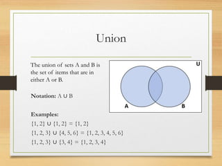 Union
Notation: A ∪ B
Examples:
{1, 2} ∪ {1, 2} = {1, 2}
{1, 2, 3} ∪ {4, 5, 6} = {1, 2, 3, 4, 5, 6}
{1, 2, 3} ∪ {3, 4} = {1, 2, 3, 4}
The union of sets A and B is
the set of items that are in
either A or B.
 