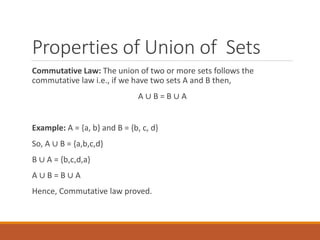 Properties of Union of Sets
Commutative Law: The union of two or more sets follows the
commutative law i.e., if we have two sets A and B then,
A ∪ B = B ∪ A
Example: A = {a, b} and B = {b, c, d}
So, A ∪ B = {a,b,c,d}
B ∪ A = {b,c,d,a}
A ∪ B = B ∪ A
Hence, Commutative law proved.
 